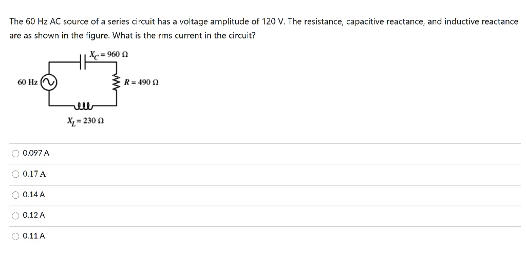 The 60 Hz AC source of a series circuit has a voltage amplitude of 120 V. The resistance, capacitive reactance, and inductive reactance are as shown in the figure. What is the rms current in the circuit?

Xc = 960 ?
60 Hz
R = 490 ?
XL = 230 ?

0.097 A
0.17 A
0.14 A
0.12 A
0.11 A