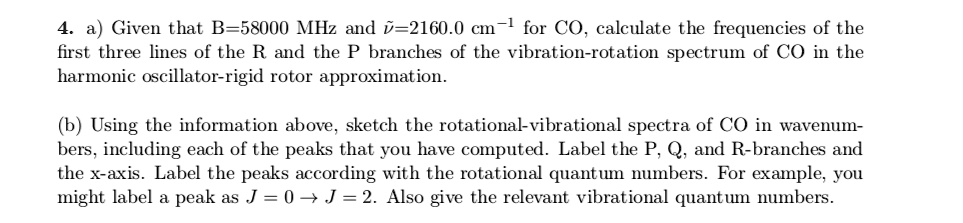 4. a) Given that B=58000 MHz and 	ilde
u=2160.0 cm^-1 for CO, calculate the frequencies of the
first three lines of the R and the P branches of the vibration-rotation spectrum of CO in the
harmonic oscillator-rigid rotor approximation.
(b) Using the information above, sketch the rotational-vibrational spectra of CO in wavenum-
bers, including each of the peaks that you have computed. Label the P, Q, and R-branches and
the x-axis. Label the peaks according with the rotational quantum numbers. For example, you
might label a peak as J = 0 ightarrow J = 2. Also give the relevant vibrational quantum numbers.