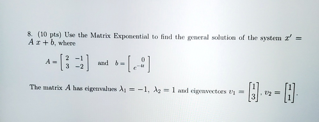 8. (10 pts) Use the Matrix Exponential to find the general solution of the system x' = Ax + b, where
A = [ 2 -1 ; 3 -2 ] and b = [ 0 ; e^-4t ]
The matrix A has eigenvalues ?1 = -1, ?2 = 1 and eigenvectors v1 = [ 1 ; 3 ], v2 = [ 1 ; 1 ].