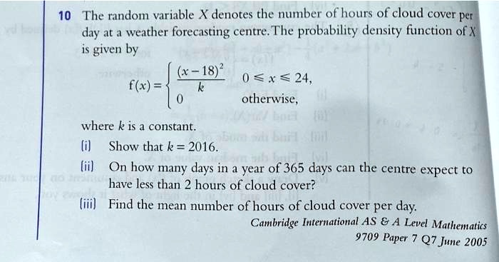 10 The random variable X denotes the number of hours of cloud cover per
day at a weather forecasting centre. The probability density function of X
is given by
f(x) = ((x-18)^2)/k, 0 <= x <= 24,
       0, otherwise,
where k is a constant.
(i) Show that k = 2016.
(ii) On how many days in a year of 365 days can the centre expect to
have less than 2 hours of cloud cover?
(iii) Find the mean number of hours of cloud cover per day.