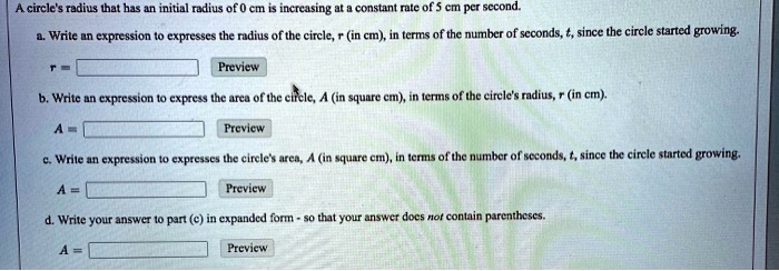 A circle's radius that has an initial radius of 0 cm is increasing at a constant rate of 5 cm per second.
a. Write an expression to expresses the radius of the circle, r (in cm), in terms of the number of seconds, t, since the circle started growing.
r = 
Preview
b. Write an expression to express the area of the circle, A (in square cm), in terms of the circle's radius, r (in cm).
A = 
Preview
c. Write an expression to expresses the circle's area, A (in square cm), in terms of the number of seconds, t, since the circle started growing.
A = 
Preview
d. Write your answer to part (c) in expanded form so that your answer does not contain parentheses.
A = 
Preview