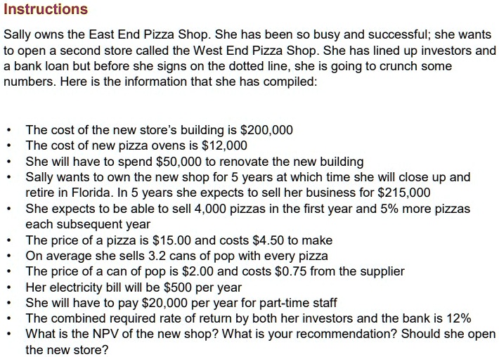 Instructions

Sally owns the East End Pizza Shop. She has been so busy and successful; she wants to open a second store called the West End Pizza Shop. She has lined up investors and a bank loan but before she signs on the dotted line, she is going to crunch some numbers. Here is the information that she has compiled:

• The cost of the new store’s building is 200,000
• The cost of new pizza ovens is12,000
• She will have to spend 50,000 to renovate the new building
• Sally wants to own the new shop for 5 years at which time she will close up and retire in Florida. In 5 years she expects to sell her business for215,000
• She expects to be able to sell 4,000 pizzas in the first year and 5% more pizzas each subsequent year
• The price of a pizza is 15.00 and costs4.50 to make
• On average she sells 3.2 cans of pop with every pizza
• The price of a can of pop is 2.00 and costs0.75 from the supplier
• Her electricity bill will be 500 per year
• She will have to pay20,000 per year for part-time staff
• The combined required rate of return by both her investors and the bank is 12%
• What is the NPV of the new shop? What is your recommendation? Should she open the new store?