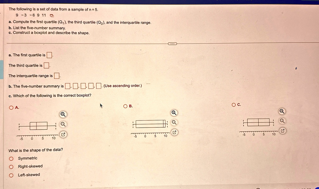 The following is a set of data from a sample of n = 5.
9 -3 -6 9 11
a. Compute the first quartile (Q1), the third quartile (Q3), and the interquartile range.
b. List the five-number summary.
c. Construct a boxplot and describe the shape.
a. The first quartile is 
The third quartile is .
The interquartile range is 
b. The five-number summary is ?.????. (Use ascending order.)
c. Which of the following is the correct boxplot?
OA.
OB.
OC.
What is the shape of the data?
O Symmetric
O Right-skewed
O Left-skewed