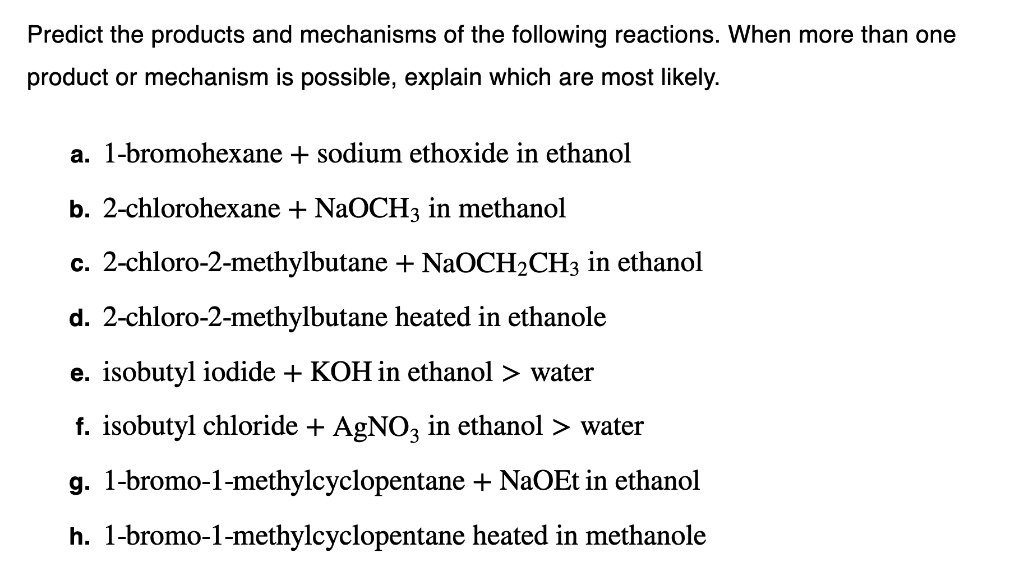 Predict the products and mechanisms of the following reactions. When more than one product or mechanism is possible, explain which are most likely.

a. 1-bromohexane + sodium ethoxide in ethanol
b. 2-chlorohexane + NaOCH3 in methanol
c. 2-chloro-2-methylbutane + NaOCH2CH3 in ethanol
d. 2-chloro-2-methylbutane heated in ethanole
e. isobutyl iodide + KOH in ethanol > water
f. isobutyl chloride + AgNO3 in ethanol > water
g. 1-bromo-1-methylcyclopentane + NaOEt in ethanol
h. 1-bromo-1-methylcyclopentane heated in methanole
