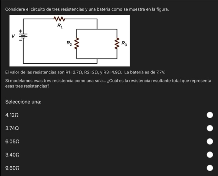 Considere el circuito de tres resistencias y una batería como se muestra en la figura.
V
+
R1
R2
R3
El valor de las resistencias son R1=2.7Ω, R2=2Ω, y R3=4.9Ω. La batería es de 7.7V.
Si modelamos esas tres resistencia como una sola... ¿Cuál es la resistencia resultante total que representa
esas tres resistencias?
Seleccione una:
4.12Ω3.74Ω6.05Ω3.40Ω9.60Ω