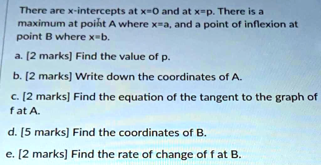 There are x-intercepts at x=0 and at x=p. There is a maximum at point A where x=a, and a point of inflexion at point B where x=b.
a. Find the value of p.
b. Write down the coordinates of A.
c. Find the equation of the tangent to the graph of f at A.
d. Find the coordinates of B.
e. Find the rate of change of f at B.