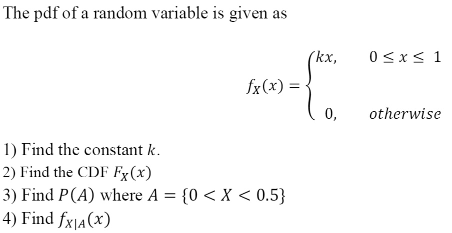 The pdf of a random variable is given as
eginequation*
fX(x) = egincases kx,     0 le x le 1 0,     	extotherwise endcases
endequation*
1) Find the constant k.
2) Find the CDF FX(x)
3) Find P(A) where A = 0 < X < 0.5
4) Find fX|A(x)