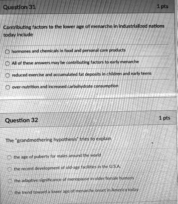 Question 31
1 pts
Contributing factors to the lower age of menarche in industrialized nations
today include
hormones and chemicals in food and personal care products
All of these answers may be contributing factors to early menarche
reduced exercise and accumulated fat deposits in children and early teens
over-nutrition and increased carbohydrate consumption
Question 32
1 pts
The "grandmothering hypothesis" tries to explain
the age of puberty for males around the world
the recent development of old-age facilities in the U.S.A.
the adaptive significance of menopause in older female humans
the trend toward a lower age of menarche onset in America today