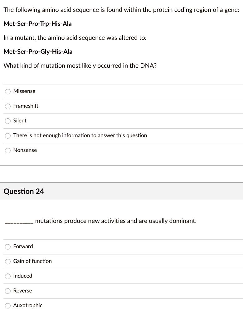 The following amino acid sequence is found within the protein coding region of a gene:
Met-Ser-Pro-Trp-His-Ala
In a mutant, the amino acid sequence was altered to:
Met-Ser-Pro-Gly-His-Ala
What kind of mutation most likely occurred in the DNA?
Missense
Frameshift
Silent
There is not enough information to answer this question
Nonsense
Question 24
 mutations produce new activities and are usually dominant.
Forward
Gain of function
Induced
Reverse
Auxotrophic