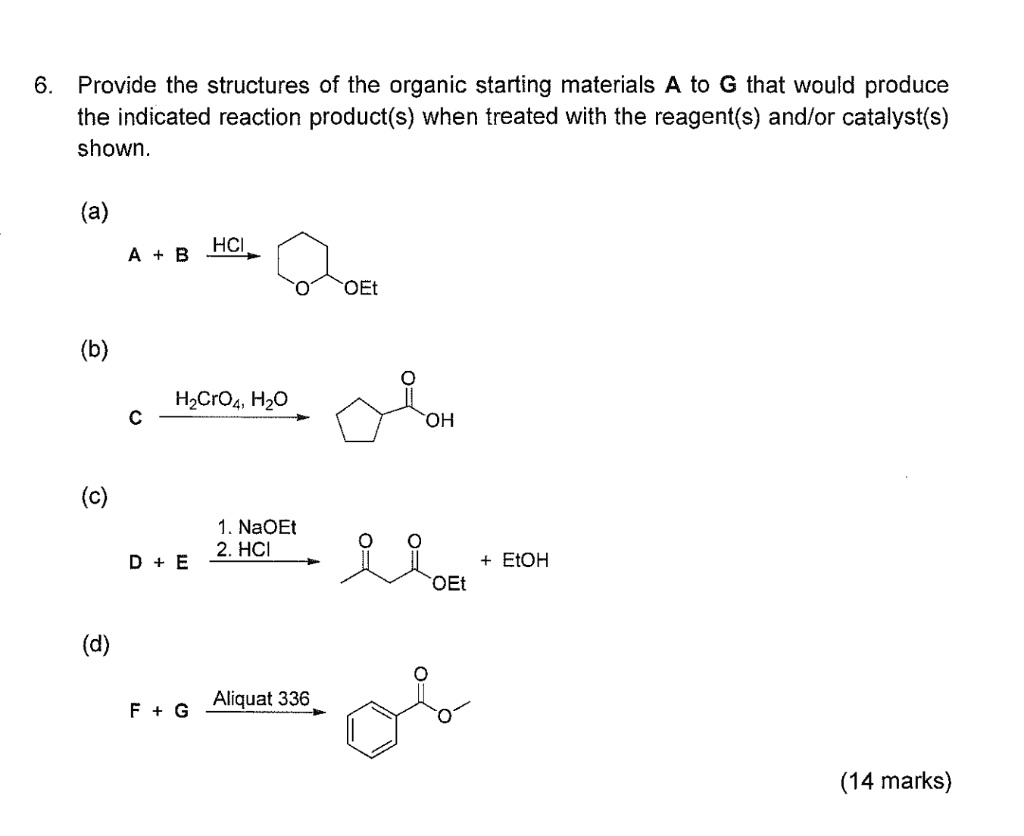 6. Provide the structures of the organic starting materials A to G that would produce the indicated reaction product(s) when treated with the reagent(s) and/or catalyst(s) shown.

(a)
A + B –HCl–> (reaction product shown in image)

(b)
C –H2CrO4, H2O–> (reaction product shown in image)

(c)
D + E –1. NaOEt, 2. HCl–> (reaction product shown in image) + EtOH

(d)
F + G –Aliquat 336–> (reaction product shown in image)

(14 marks)