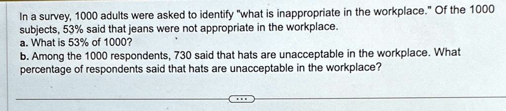 In a survey, 1000 adults were asked to identify ẅhat is inappropriate in the workplace.Öf the 1000 subjects, 53% said that jeans were not appropriate in the workplace.
a. What is 53% of 1000?
b. Among the 1000 respondents, 730 said that hats are unacceptable in the workplace. What percentage of respondents said that hats are unacceptable in the workplace?