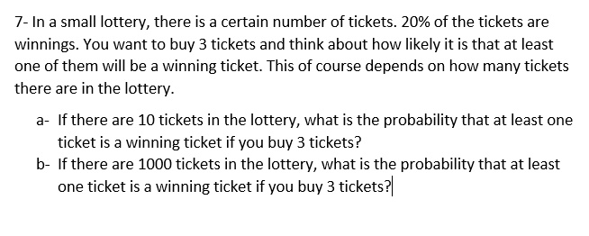 7- In a small lottery, there is a certain number of tickets. 20% of the tickets are winnings. You want to buy 3 tickets and think about how likely it is that at least one of them will be a winning ticket. This of course depends on how many tickets there are in the lottery.

a- If there are 10 tickets in the lottery, what is the probability that at least one ticket is a winning ticket if you buy 3 tickets?
b- If there are 1000 tickets in the lottery, what is the probability that at least one ticket is a winning ticket if you buy 3 tickets?