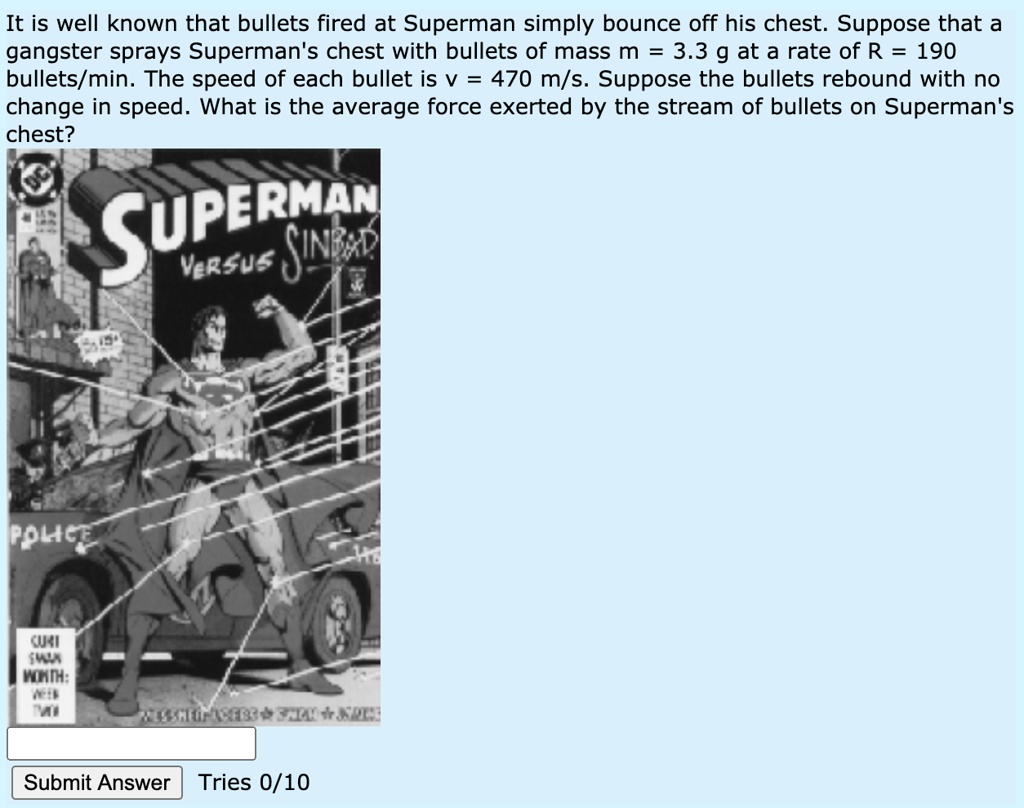 It is well known that bullets fired at Superman simply bounce off his chest. Suppose that a gangster sprays Superman's chest with bullets of mass m = 3.3 g at a rate of R = 190 bullets/min. The speed of each bullet is v = 470 m/s. Suppose the bullets rebound with no change in speed. What is the average force exerted by the stream of bullets on Superman's chest?