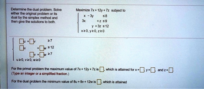 Solved Determine The Dual Problem Solvo Either Ihe Original Problem Or Its Dual By The Simplex Method And Then Give The Solutions Both Maximize Tx 12y Tz Subject To 2