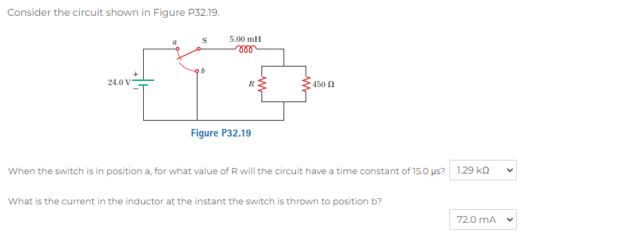 Consider the circuit shown in Figure P32.19.

When the switch is in position a, for what value of R will the circuit have a time constant of 15.0 ?s? 1.29 k?

What is the current in the inductor at the instant the switch is thrown to position b? 72.0 mA