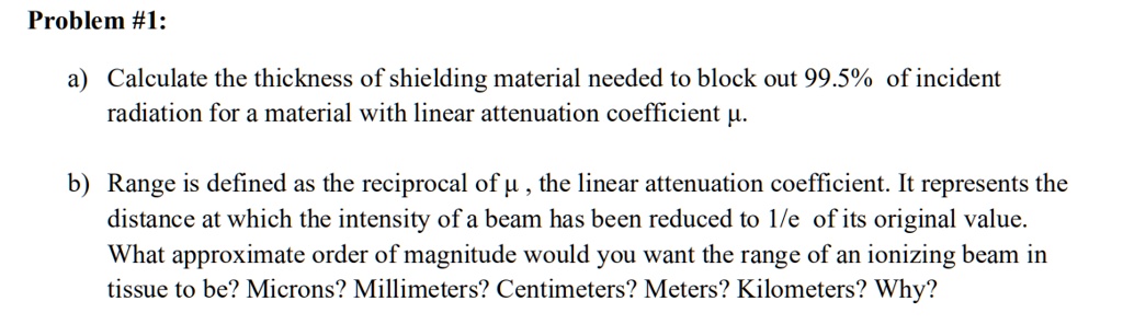 Problem #1:

a) Calculate the thickness of shielding material needed to block out 99.5% of incident radiation for a material with linear attenuation coefficient ?.

b) Range is defined as the reciprocal of ?, the linear attenuation coefficient. It represents the distance at which the intensity of a beam has been reduced to 1/e of its original value. What approximate order of magnitude would you want the range of an ionizing beam in tissue to be? Microns? Millimeters? Centimeters? Meters? Kilometers? Why?