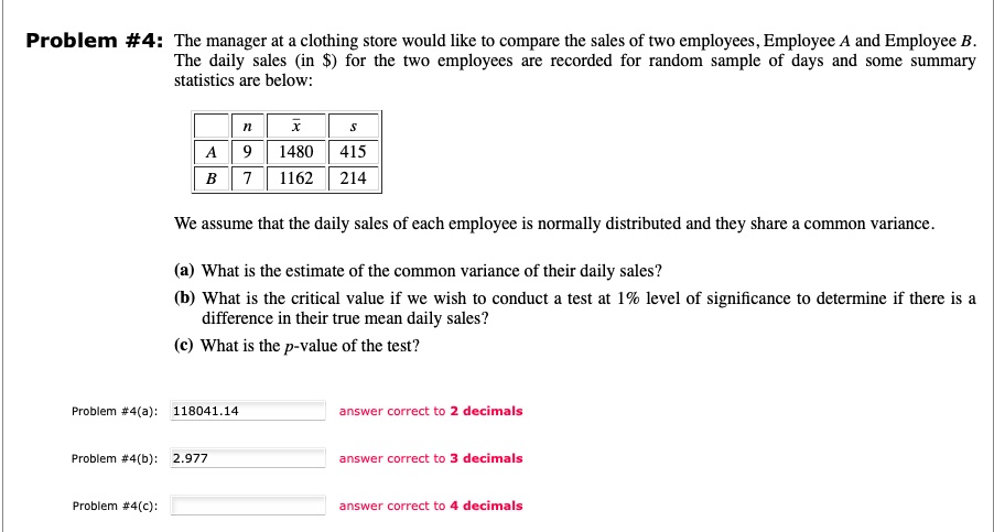 Problem #4: The manager at a clothing store would like to compare the sales of two employees, Employee A and Employee B.
The daily sales (in ) for the two employees are recorded for random sample of days and some summary statistics are below:

| | n | x? | s |
|—|—|—|—|
| A | 9 | 1480 | 415 |
| B | 7 | 1162 | 214 |

We assume that the daily sales of each employee is normally distributed and they share a common variance.
(a) What is the estimate of the common variance of their daily sales?
(b) What is the critical value if we wish to conduct a test at 1% level of significance to determine if there is a difference in their true mean daily sales?
(c) What is the p-value of the test?
Problem #4(a): 118041.14 answer correct to 2 decimals
Problem #4(b): 2.977 answer correct to 3 decimals
Problem #4(c): answer correct to 4 decimals