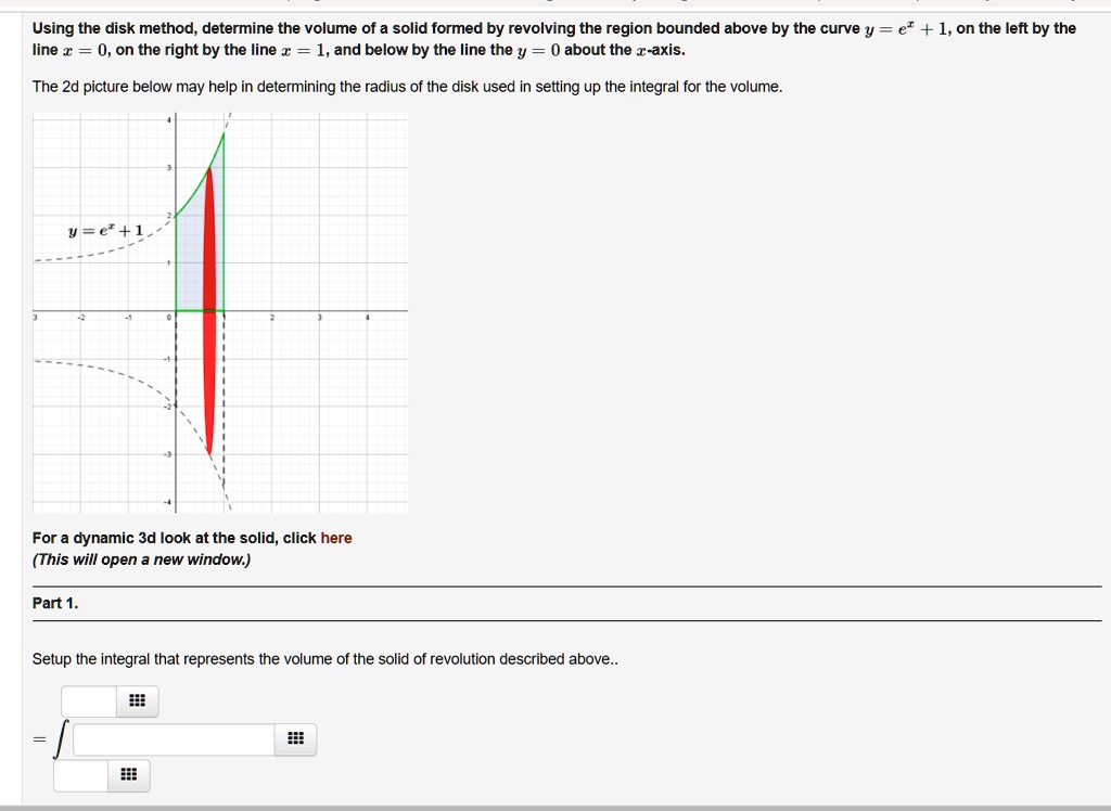 Using the disk method, determine the volume of a solid formed by revolving the region bounded above by the curve y = e^x + 1, on the left by the line x = 0, on the right by the line x = 1, and below by the line the y = 0 about the x-axis.
The 2d picture below may help in determining the radius of the disk used in setting up the integral for the volume.
y = e^x + 1
For a dynamic 3d look at the solid, click here
(This will open a new window.)
Part 1.
Setup the integral that represents the volume of the solid of revolution described above..