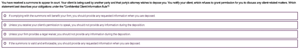 You have received a summons to appear in court. Your client is being sued by another party and that party's attorney wishes to depose you. You notify your client, which refuses to grant permission for you to discuss any client-related matters. Which statement best describes your obligations under the "Confidential Client Information Rule"?
If complying with the summons will benefit your firm, you should provide any requested information when you are deposed.
Unless you receive your client's permission to speak, you should not provide any information during the deposition.
Unless your firm provides a legal waiver, you should not provide any information during the deposition.
If the summons is valid and enforceable, you should provide any requested information when you are deposed.