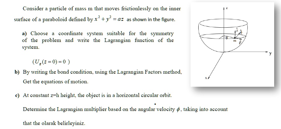 Consider a particle of mass m that moves frictionlessly on the inner surface of a paraboloid defined by x^2 + y^2 = az as shown in the figure.

a) Choose a coordinate system suitable for the symmetry of the problem and write the Lagrangian function of the system.

(Ug(z = 0) = 0)

b) By writing the bond condition, using the Lagrangian Factors method, Get the equations of motion.

c) At constant z=h height, the object is in a horizontal circular orbit.

Determine the Lagrangian multiplier based on the angular velocity ??, taking into account that the olarak belirleyiniz.