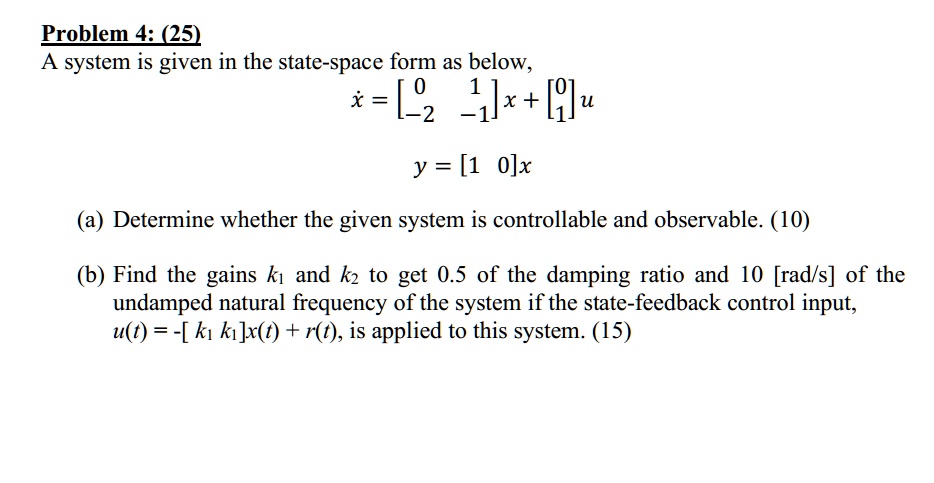 Problem 4: (25)
A system is given in the state-space form as below,
ẋ = 
    < b m a t r i x >
 x + 
    < b m a t r i x >
 u
y = < b m a t r i x >
 x
(a) Determine whether the given system is controllable and observable. (10)
(b) Find the gains k1 and k2 to get 0.5 of the damping ratio and 10 [rad/s] of the
undamped natural frequency of the system if the state-feedback control input,
u(t) = -[k1 k1]x(t) + r(t), is applied to this system. (15)