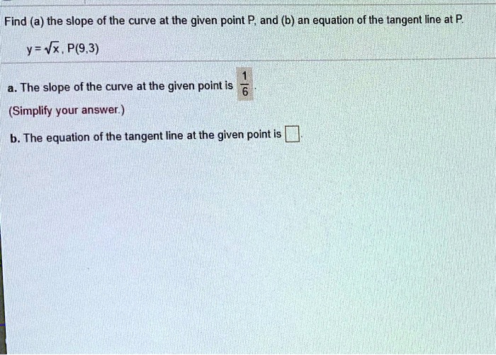 Find (a) the slope of the curve at the given point P, and (b) an equation of the tangent line at P.
y = ?x , P(9,3)
a. The slope of the curve at the given point is 1/6
(Simplify your answer.)
b. The equation of the tangent line at the given point is