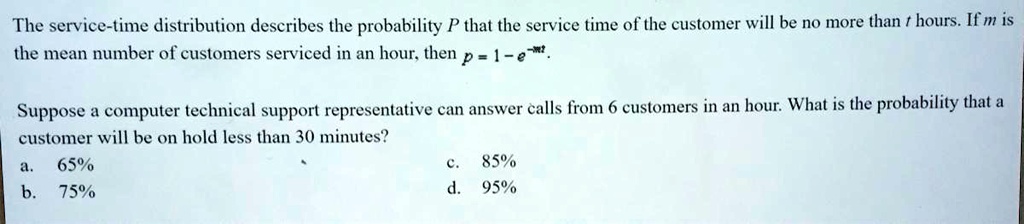 The service-time distribution describes the probability P that the service time of the customer will be no more than t hours. If m is the mean number of customers serviced in an hour, then p = 1 - e^-mt.

Suppose a computer technical support representative can answer calls from 6 customers in an hour. What is the probability that a customer will be on hold less than 30 minutes?
a. 65% c. 85%
b. 75% d. 95%