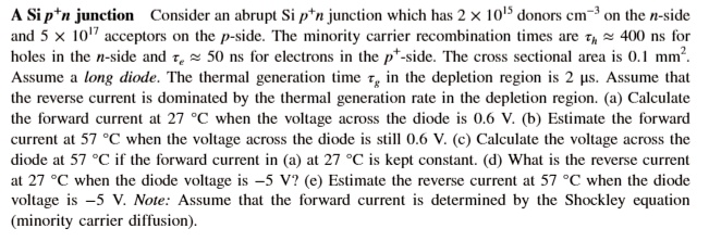 A Si p+n junction Consider an abrupt Si p+n junction which has 2 x 10^15 donors cm-3 on the n-side and 5 x 10^17 acceptors on the p-side. The minority carrier recombination times are ?h ? 400 ns for holes in the n-side and ?e ? 50 ns for electrons in the p+-side. The cross sectional area is 0.1 mm2. Assume a long diode. The thermal generation time ?g in the depletion region is 2 ?s. Assume that the reverse current is dominated by the thermal generation rate in the depletion region. (a) Calculate the forward current at 27 °C when the voltage across the diode is 0.6 V. (b) Estimate the forward current at 57 °C when the voltage across the diode is still 0.6 V. (c) Calculate the voltage across the diode at 57 °C if the forward current in (a) at 27 °C is kept constant. (d) What is the reverse current at 27 °C when the diode voltage is -5 V? (e) Estimate the reverse current at 57 °C when the diode voltage is -5 V. Note: Assume that the forward current is determined by the Shockley equation (minority carrier diffusion).