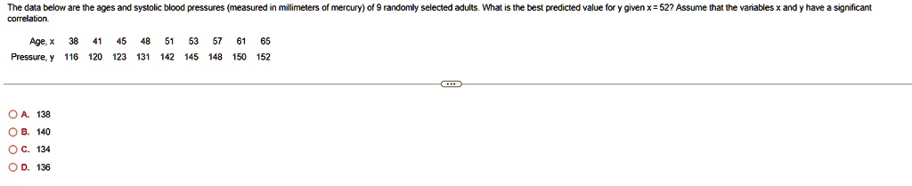The data below are the ages and systolic blood pressures (measured in millimeters of mercury) of 9 randomly selected adults. What is the best predicted value for y given x = 52? Assume that the variables x and y have a significant
correlation.
Age, x 38 41 45 48 51 53 57 61 65
Pressure, y 116 120 123 131 142 145 148 150 152
? ?. 138
? ?. 140
OC. 134
OD. 136