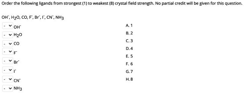 Order the following ligands from strongest (1) to weakest (8) crystal field strength. No partial credit will be given for this question.

OH?, H?O, CO, F?, Br?, I?, CN?, NH?

OH? A. 1
H?O B. 2
CO C. 3
F? D. 4
Br? E. 5
I? F. 6
CN? G. 7
NH? H. 8