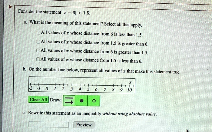 Consider the statement |x - 6| < 1.5. a. What is the meaning of this statement? Select all that apply. All values of x whose distance from 6 is less than 1.5. All values of x whose distance from 1.5 is greater than 6. All values of x whose distance from 6 is greater than 1.5. All values of x whose distance from 1.5 is less than 6. b. On the number line below, represent all values of x that make this statement true. c. Rewrite this statement as an inequality without using absolute value.