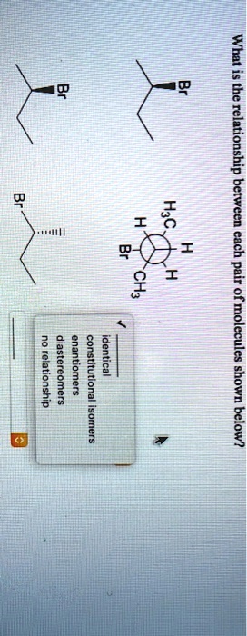 What is the relationship between each pair of molecules shown below?
Br
Br
H
H3C
H
H
Br
Br
CH3
identical
constitutional isomers
enantiomers
diastereomers
no relationship
