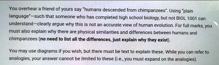 You overhear a friend of yours say "humans descended from chimpanzees". Using "plain
language"-such that someone who has completed high school biology, but not BIOL 1001 can
understand-clearly argue why this is not an accurate view of human evolution. For full marks, you
must also explain why there are physical similarities and differences between humans and
chimpanzees (no need to list all the differences, just explain why they exist).
You may use diagrams if you wish, but there must be text to explain these. While you can refer to
analogies, your answer cannot be limited to these (i.e., you must expand on the analogies).