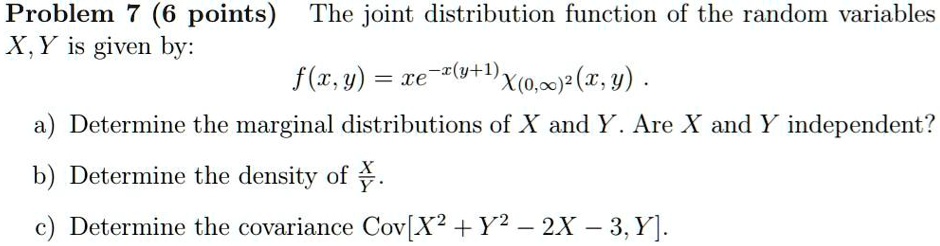 The joint distribution function of the random variables X,Y is given by:
f(x,y) = xe^-x(y+1)?(0,?)^2(x,y).
a) Determine the marginal distributions of X and Y. Are X and Y independent?
b) Determine the density of X/Y.
c) Determine the covariance Cov[X^2 + Y^2 - 2X - 3, Y].