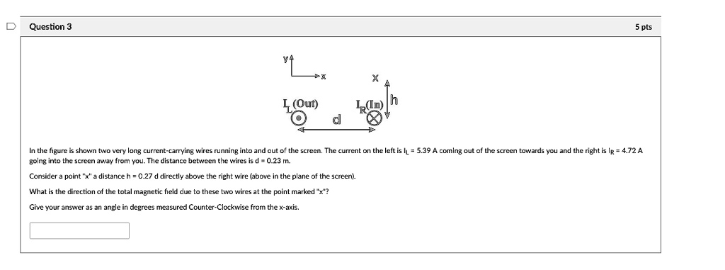 In the figure is shown two very long current-carrying wires running into and out of the screen. The current on the left is IL = 5.39 A coming out of the screen towards you and the right is IR = 4.72 A going into the screen away from you. The distance between the wires is d = 0.23 m.
Consider a point "x" a distance h = 0.27 d directly above the right wire (above in the plane of the screen).
What is the direction of the total magnetic field due to these two wires at the point marked "x"?
Give your answer as an angle in degrees measured Counter-Clockwise from the x-axis.