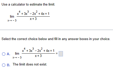 Use a calculator to estimate the limit.

limx 	o -3 fracx^4 + 3x^3 - 2x^2 + 4x + 1x + 3

Select the correct choice below and fill in any answer boxes in your choice.

A. limx 	o -3 fracx^4 + 3x^3 - 2x^2 + 4x + 1x + 3 = [ ]

B. The limit does not exist.
