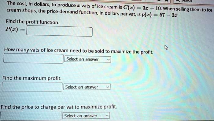 The cost, in dollars, to produce x vats of ice cream is C(x) = 3x + 10. When selling them to ice cream shops, the price-demand function, in dollars per vat, is p(x) = 57 - 3x

Find the profit function.
P(x) =

How many vats of ice cream need to be sold to maximize the profit.
Select an answer

Find the maximum profit.
Select an answer

Find the price to charge per vat to maximize profit.
Select an answer