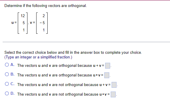 Determine if the following vectors are orthogonal.
[
mathbfu=left[eginarrayr
12 5 1
endarrayight], mathbfv=left[eginarrayr
2 -5 1
endarrayight]
]

Select the correct choice below and fill in the answer box to complete your choice. (Type an integer or a simplified fraction.)
A. The vectors ( mathbfu ) and ( mathbfv ) are orthogonal because ( mathbfu+mathbfv=square ).
B. The vectors ( mathbfu ) and ( mathbfv ) are orthogonal because ( mathbfu cdot mathbfv=square ).
C. The vectors ( mathbfu ) and ( mathbfv ) are not orthogonal because ( mathbfu+mathbfv=square ).
D. The vectors ( mathbfu ) and ( mathbfv ) are not orthogonal because ( mathbfu cdot mathbfv=square ).