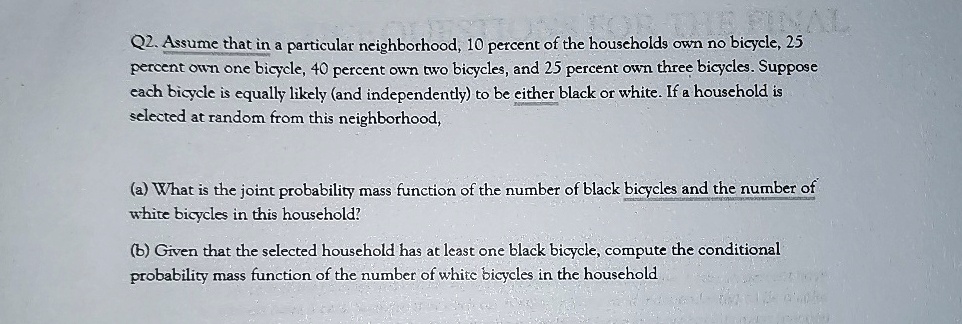 Q2. Assume that in a particular neighborhood, 10 percent of the households own no bicycle, 25 percent own one bicycle, 40 percent own two bicycles, and 25 percent own three bicycles. Suppose each bicycle is equally likely (and independently) to be either black or white. If a household is selected at random from this neighborhood,
(a) What is the joint probability mass function of the number of black bicycles and the number of white bicycles in this household?
(b) Given that the selected household has at least one black bicycle, compute the conditional probability mass function of the number of white bicycles in the household