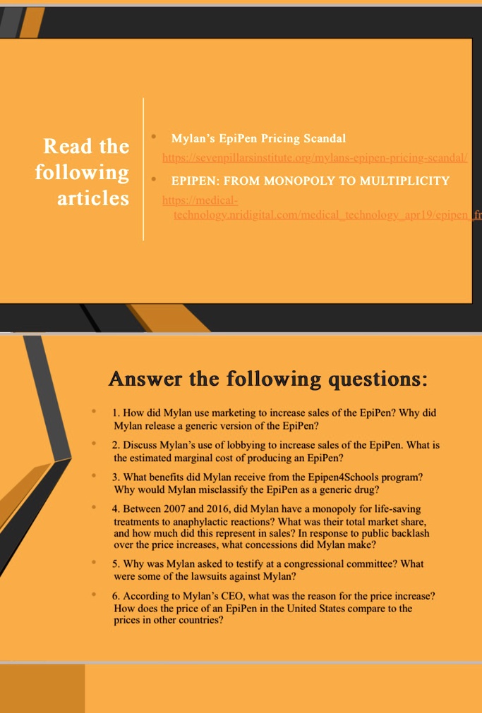 Read the
following
articles
Mylan's EpiPen Pricing Scandal
https://sevenpillarsinstitute.org/mylans-epipen-pricing-scandal/
EPIPEN: FROM MONOPOLY TO MULTIPLICITY
https://medical-
technology.nridigital.com/medicaltechnologyapr19/epipen
Answer the following questions:
1. How did Mylan use marketing to increase sales of the EpiPen? Why did
Mylan release a generic version of the EpiPen?
2. Discuss Mylan's use of lobbying to increase sales of the EpiPen. What is
the estimated marginal cost of producing an EpiPen?
3. What benefits did Mylan receive from the Epipen4Schools program?
Why would Mylan misclassify the EpiPen as a generic drug?
4. Between 2007 and 2016, did Mylan have a monopoly for life-saving
treatments to anaphylactic reactions? What was their total market share,
and how much did this represent in sales? In response to public backlash
over the price increases, what concessions did Mylan make?
5. Why was Mylan asked to testify at a congressional committee? What
were some of the lawsuits against Mylan?
6. According to Mylan's CEO, what was the reason for the price increase?
How does the price of an EpiPen in the United States compare to the
prices in other countries?