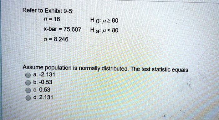 Refer to Exhibit 9-5:
n = 16 H 0: ? ? 80
x-bar = 75.607 Ha: ? < 80
? = 8.246
Assume population is normally distributed. The test statistic equals
a. -2.131
b. -0.53
c. 0.53
d. 2.131