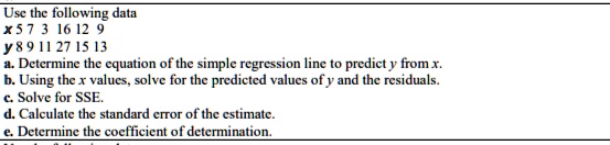 Use the following data
x 5 7 3 16 12 9
y 8 9 11 27 15 13
a. Determine the equation of the simple regression line to predict y from x.
b. Using the x values, solve for the predicted values of y and the residuals.
c. Solve for SSE.
d. Calculate the standard error of the estimate.
e. Determine the coefficient of determination.