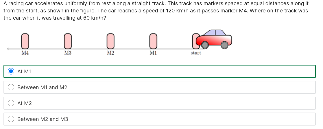 A racing car accelerates uniformly from rest along a straight track. This track has markers spaced at equal distances along it from the start, as shown in the figure. The car reaches a speed of 120 km/h as it passes marker M4. Where on the track was the car when it was travelling at 60 km/h?

M4 M3 M2 M1 start

At M1
Between M1 and M2
At M2
Between M2 and M3