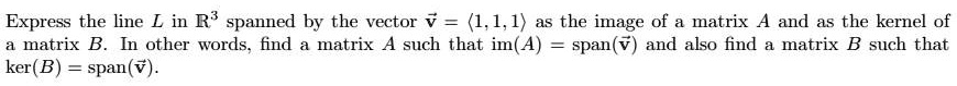 Express the line L in ?³ spanned by the vector ? = ?1, 1, 1? as the image of a matrix A and as the kernel of a matrix B. In other words, find a matrix A such that im(A) = span(?) and also find a matrix B such that ker(B) = span(?).