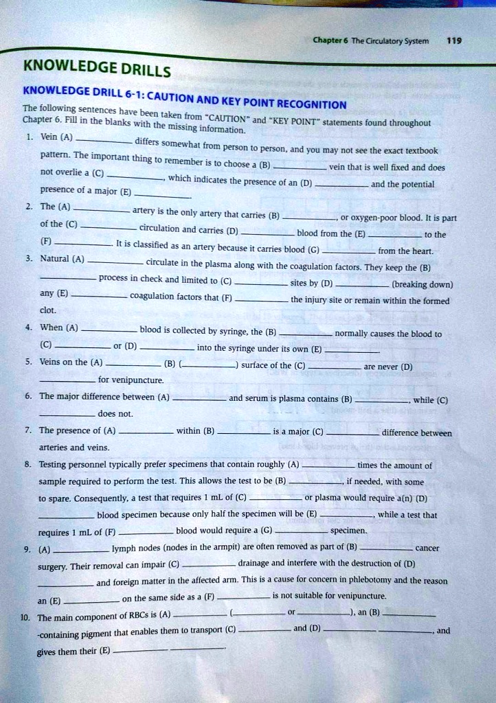 KNOWLEDGE DRILLS

KNOWLEDGE DRILL 6-1: CAUTION AND KEY POINT RECOGNITION

The following sentences have been taken from "CAUTION" and "KEY POINT" statements found throughout Chapter 6. Fill in the blanks with the missing information.

1. Vein (A)  differs somewhat from person to person, and you may not see the exact textbook pattern. The important thing to remember is to choose a (B)  vein that is well fixed and does not overlie a (C) , which indicates the presence of an (D)  and the potential presence of a major (E) .

2. The (A)  artery is the only artery that carries (B) , or oxygen-poor blood. It is part of the (C)  circulation and carries (D)  blood from the (E)  to the (F) . It is classified as an artery because it carries blood (G)  from the heart.

3. Natural (A)  circulate in the plasma along with the coagulation factors. They keep the (B)  process in check and limited to (C)  sites by (D)  (breaking down) any (E)  coagulation factors that (F)  the injury site or remain within the formed clot.

4. When (A)  blood is collected by syringe, the (B)  normally causes the blood to (C)  or (D)  into the syringe under its own (E) .

5. Veins on the (A)  (B) () surface of the (C)  are never (D)  for venipuncture.

6. The major difference between (A)  and serum is plasma contains (B) , while (C)  does not.

7. The presence of (A)  within (B)  is a major (C)  difference between arteries and veins.

8. Testing personnel typically prefer specimens that contain roughly (A)  times the amount of sample required to perform the test. This allows the test to be (B) , if needed, with some to spare. Consequently, a test that requires 1 mL of (C)  or plasma would require a(n) (D)  blood specimen because only half the specimen will be (E) , while a test that requires 1 mL of (F)  blood would require a (G)  specimen.

9. (A)  lymph nodes (nodes in the armpit) are often removed as part of (B)  cancer surgery. Their removal can impair (C)  drainage and interfere with the destruction of (D)  and foreign matter in the affected arm. This is a cause for concern in phlebotomy and the reason an (E)  on the same side as a (F)  is not suitable for venipuncture.

10. The main component of RBCs is (A)  ( or ), an (B) 
-containing pigment that enables them to transport (C)  and (D) , and gives them their (E) .
