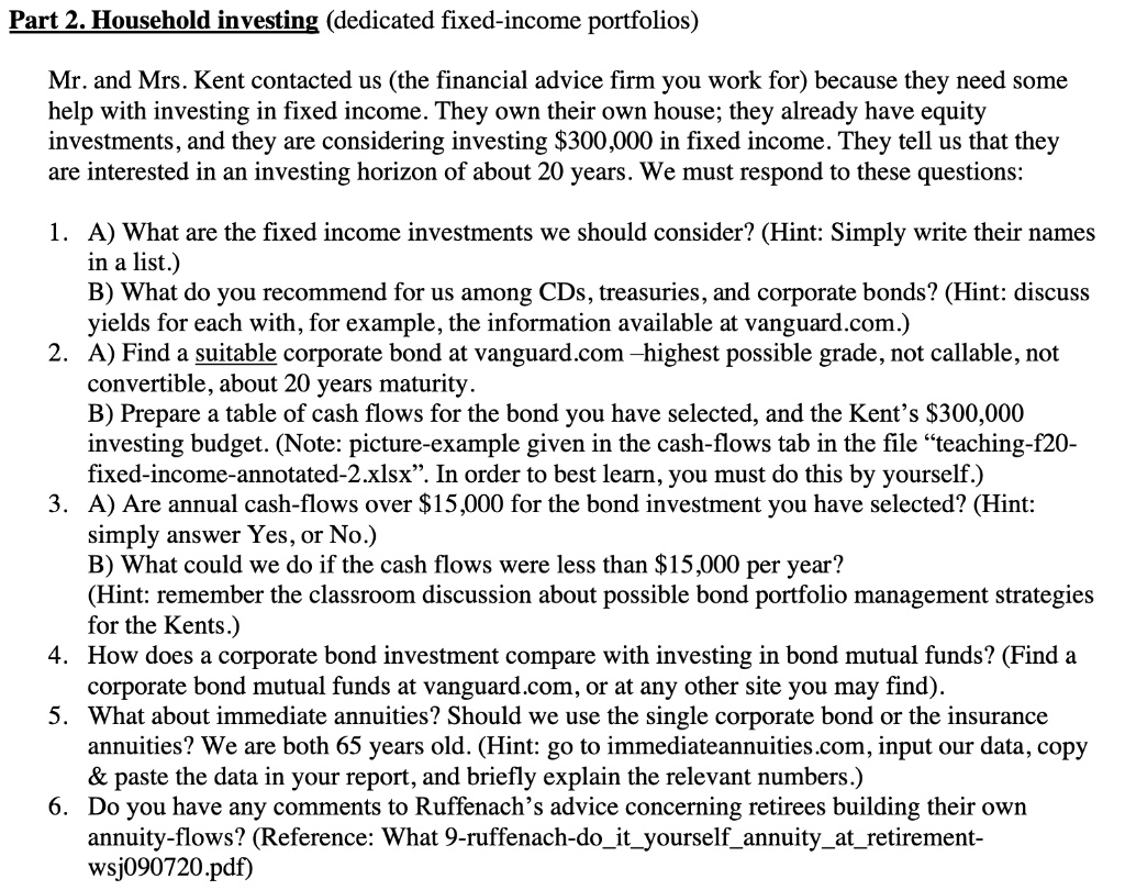 Part 2. Household investing (dedicated fixed-income portfolios)

Mr. and Mrs. Kent contacted us (the financial advice firm you work for) because they need some help with investing in fixed income. They own their own house; they already have equity investments, and they are considering investing 300,000 in fixed income. They tell us that they are interested in an investing horizon of about 20 years. We must respond to these questions:

1. A) What are the fixed income investments we should consider? (Hint: Simply write their names in a list.)
B) What do you recommend for us among CDs, treasuries, and corporate bonds? (Hint: discuss yields for each with, for example, the information available at vanguard.com.)
2. A) Find a suitable corporate bond at vanguard.com –highest possible grade, not callable, not convertible, about 20 years maturity.
B) Prepare a table of cash flows for the bond you have selected, and the Kent’s300,000 investing budget. (Note: picture-example given in the cash-flows tab in the file ?teaching-f20-fixed-income-annotated-2.xlsx?. In order to best learn, you must do this by yourself.)
3. A) Are annual cash-flows over 15,000 for the bond investment you have selected? (Hint: simply answer Yes, or No.)
B) What could we do if the cash flows were less than15,000 per year? (Hint: remember the classroom discussion about possible bond portfolio management strategies for the Kents.)
4. How does a corporate bond investment compare with investing in bond mutual funds? (Find a corporate bond mutual funds at vanguard.com, or at any other site you may find).
5. What about immediate annuities? Should we use the single corporate bond or the insurance annuities? We are both 65 years old. (Hint: go to immediateannuities.com, input our data, copy     paste the data in your report, and briefly explain the relevant numbers.)
6. Do you have any comments to Ruffenach’s advice concerning retirees building their own annuity-flows? (Reference: What 9-ruffenach-doityourselfannuityatretirement-wsj090720.pdf)