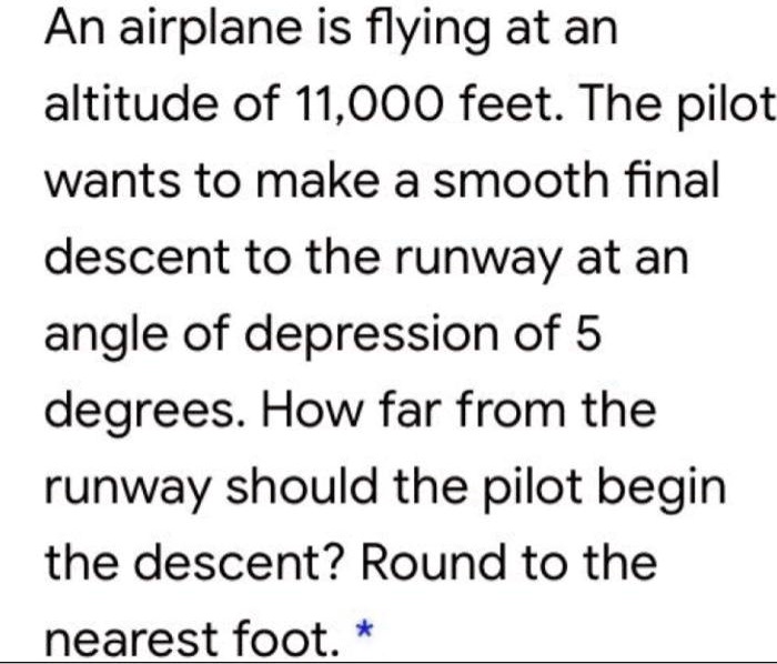 An airplane is flying at an altitude of 11,000 feet. The pilot wants to make a smooth final descent to the runway at an angle of depression of 5 degrees. How far from the runway should the pilot begin the descent? Round to the nearest foot.