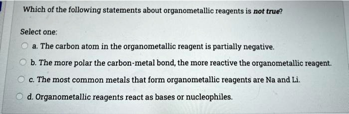 Which of the following statements about organometallic reagents is not true?
Select one:
a. The carbon atom in the organometallic reagent is partially negative.
b. The more polar the carbon-metal bond, the more reactive the organometallic reagent.
c. The most common metals that form organometallic reagents are Na and Li.
d. Organometallic reagents react as bases or nucleophiles.