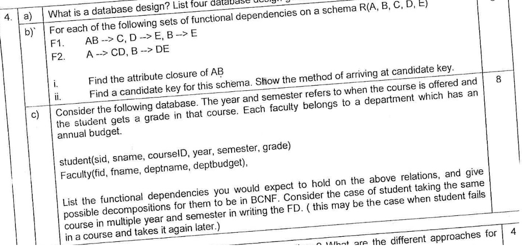 4. a)
b) For each of the following sets of functional dependencies on a schema R(A, B, C, D, E)
F1. AB –> C, D –> E, B –> E
F2. A –> CD, B –> DE
i. Find the attribute closure of AB
ii. Find a candidate key for this schema. Show the method of arriving at candidate key.
c) Consider the following database. The year and semester refers to when the course is offered and the student gets a grade in that course. Each faculty belongs to a department which has an annual budget.
student(sid, sname, courseID, year, semester, grade)
Faculty(fid, fname, deptname, deptbudget),
List the functional dependencies you would expect to hold on the above relations, and give possible decompositions for them to be in BCNF. Consider the case of student taking the same course in multiple year and semester in writing the FD. (this may be the case when student fails in a course and takes it again later.)
What is a database design? List four database design