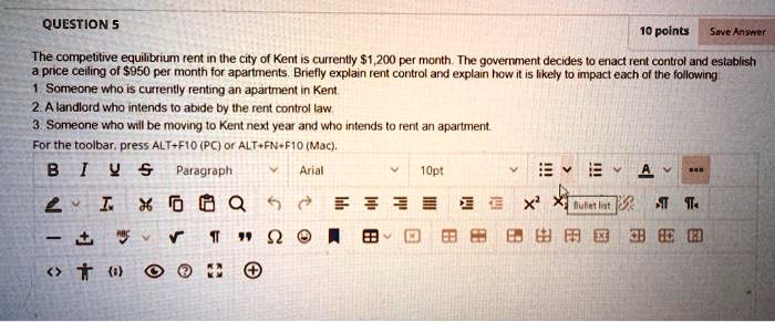 The competitive equilibrium rent in the city of Kent is currently 1,200 per month. The government decides to enact rent control and establish a price ceiling of950 per month for apartments. Briefly explain rent control and explain how it is likely to impact each of the following
1. Someone who is currently renting an apartment in Kent.
2. A landlord who intends to abide by the rent control law.
3. Someone who will be moving to Kent next year and who intends to rent an apartment.